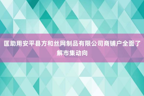 匡助用安平县方和丝网制品有限公司商铺户全面了解市集动向